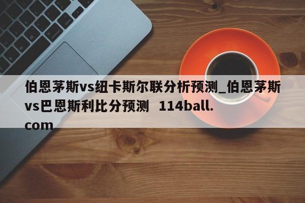 伯恩茅斯vs纽卡斯尔联分析预测_伯恩茅斯vs巴恩斯利比分预测  114ball.com