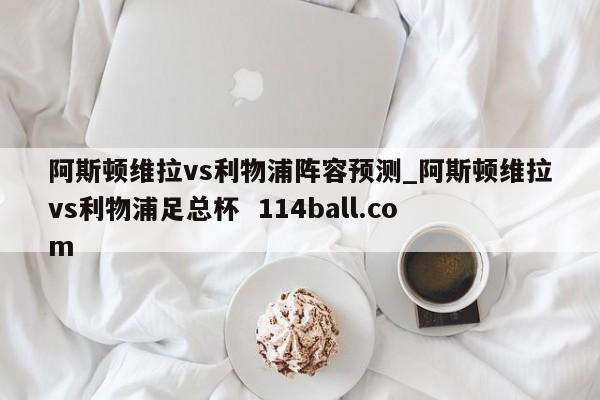 阿斯顿维拉vs利物浦阵容预测_阿斯顿维拉vs利物浦足总杯  114ball.com