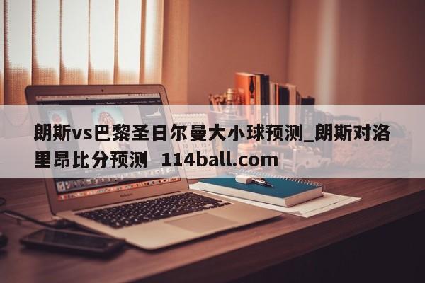 朗斯vs巴黎圣日尔曼大小球预测_朗斯对洛里昂比分预测  114ball.com