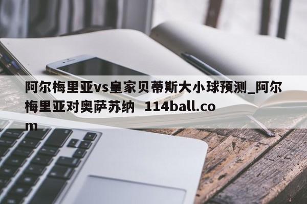阿尔梅里亚vs皇家贝蒂斯大小球预测_阿尔梅里亚对奥萨苏纳  114ball.com