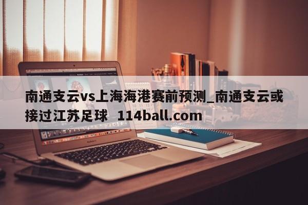 南通支云vs上海海港赛前预测_南通支云或接过江苏足球  114ball.com