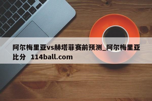 阿尔梅里亚vs赫塔菲赛前预测_阿尔梅里亚比分  114ball.com