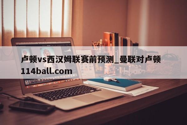 卢顿vs西汉姆联赛前预测_曼联对卢顿  114ball.com