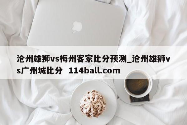 沧州雄狮vs梅州客家比分预测_沧州雄狮vs广州城比分  114ball.com