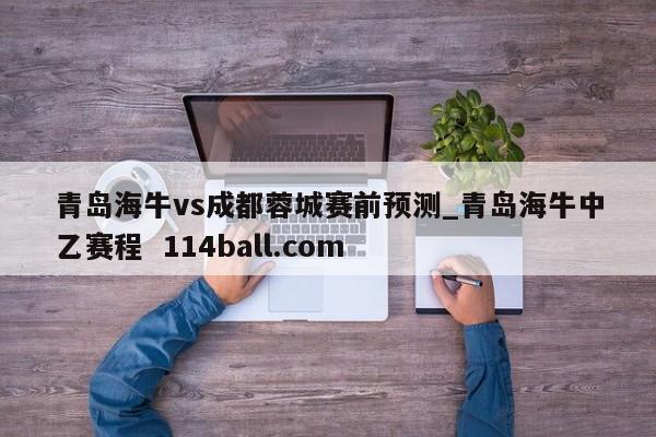 青岛海牛vs成都蓉城赛前预测_青岛海牛中乙赛程  114ball.com