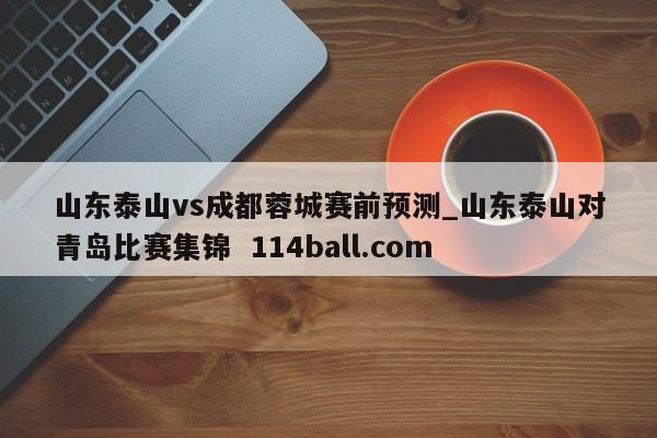 山东泰山vs成都蓉城赛前预测_山东泰山对青岛比赛集锦  114ball.com