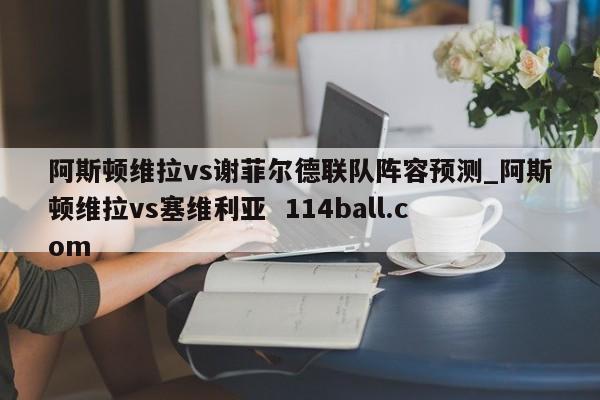 阿斯顿维拉vs谢菲尔德联队阵容预测_阿斯顿维拉vs塞维利亚  114ball.com