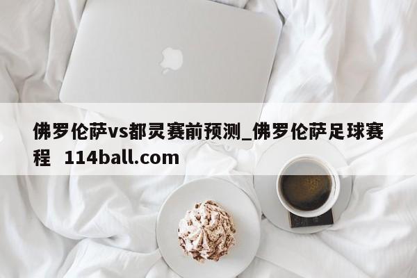 佛罗伦萨vs都灵赛前预测_佛罗伦萨足球赛程  114ball.com