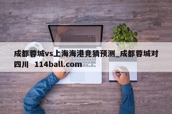 成都蓉城vs上海海港竞猜预测_成都蓉城对四川  114ball.com