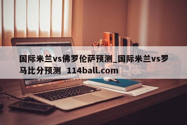 国际米兰vs佛罗伦萨预测_国际米兰vs罗马比分预测  114ball.com
