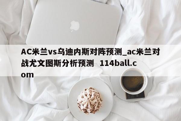 AC米兰vs乌迪内斯对阵预测_ac米兰对战尤文图斯分析预测  114ball.com