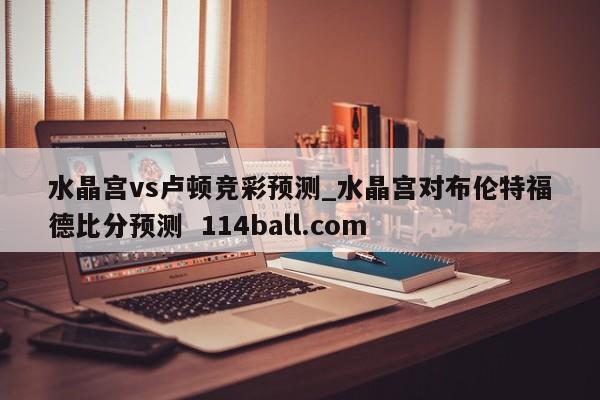 水晶宫vs卢顿竞彩预测_水晶宫对布伦特福德比分预测  114ball.com