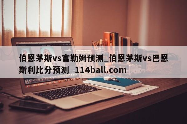 伯恩茅斯vs富勒姆预测_伯恩茅斯vs巴恩斯利比分预测  114ball.com