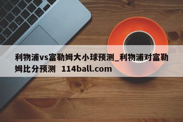 利物浦vs富勒姆大小球预测_利物浦对富勒姆比分预测  114ball.com