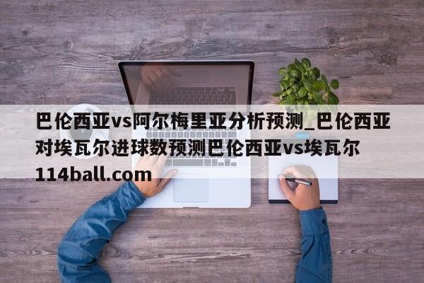 巴伦西亚vs阿尔梅里亚分析预测_巴伦西亚对埃瓦尔进球数预测巴伦西亚vs埃瓦尔  114ball.com