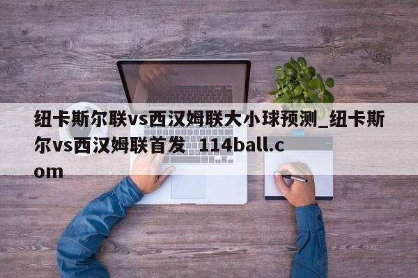 纽卡斯尔联vs西汉姆联大小球预测_纽卡斯尔vs西汉姆联首发  114ball.com
