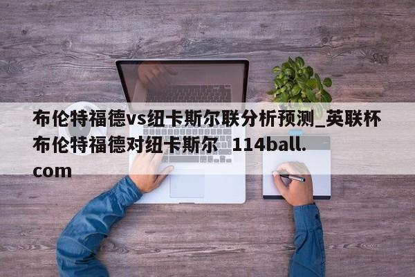 布伦特福德vs纽卡斯尔联分析预测_英联杯布伦特福德对纽卡斯尔  114ball.com