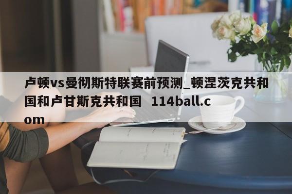 卢顿vs曼彻斯特联赛前预测_顿涅茨克共和国和卢甘斯克共和国  114ball.com