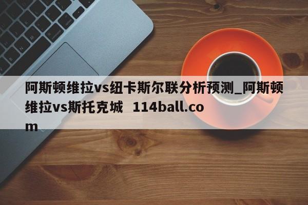 阿斯顿维拉vs纽卡斯尔联分析预测_阿斯顿维拉vs斯托克城  114ball.com
