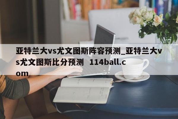 亚特兰大vs尤文图斯阵容预测_亚特兰大vs尤文图斯比分预测  114ball.com