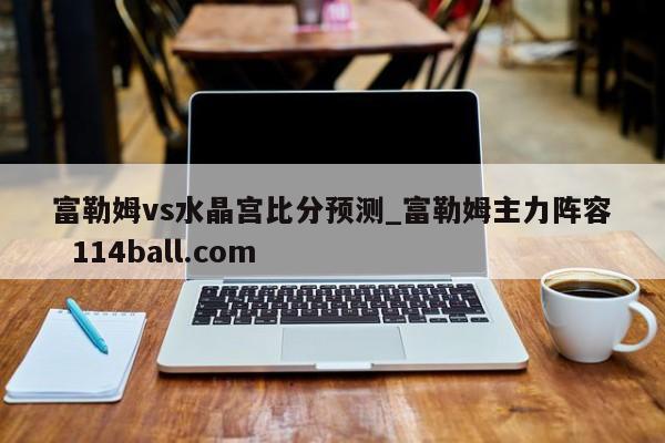富勒姆vs水晶宫比分预测_富勒姆主力阵容  114ball.com