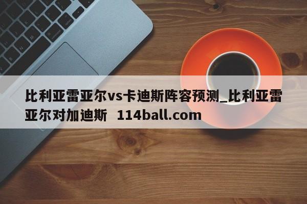 比利亚雷亚尔vs卡迪斯阵容预测_比利亚雷亚尔对加迪斯  114ball.com