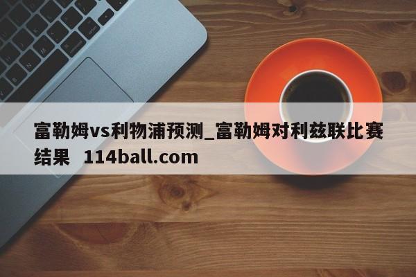 富勒姆vs利物浦预测_富勒姆对利兹联比赛结果  114ball.com