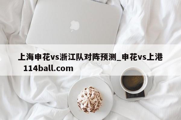 上海申花vs浙江队对阵预测_申花vs上港  114ball.com