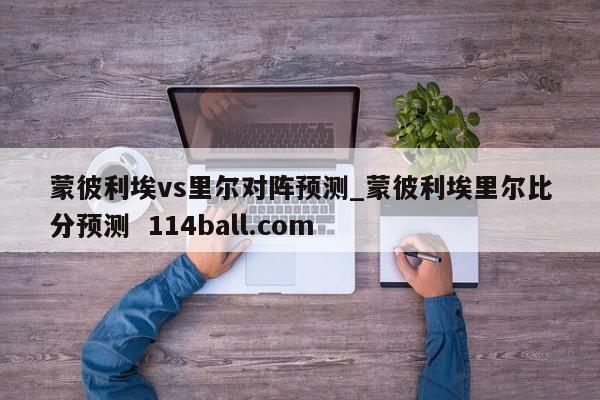 蒙彼利埃vs里尔对阵预测_蒙彼利埃里尔比分预测  114ball.com