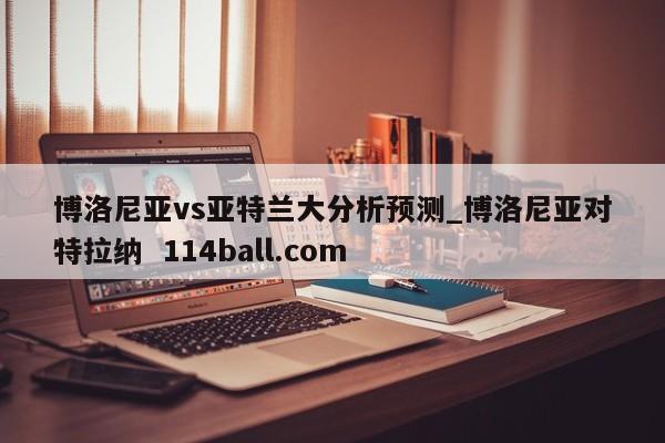 博洛尼亚vs亚特兰大分析预测_博洛尼亚对特拉纳  114ball.com