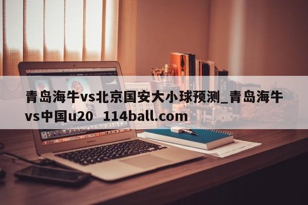 青岛海牛vs北京国安大小球预测_青岛海牛vs中国u20  114ball.com