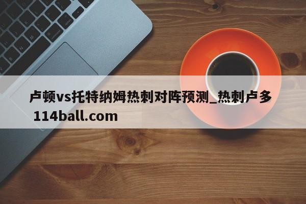 卢顿vs托特纳姆热刺对阵预测_热刺卢多  114ball.com
