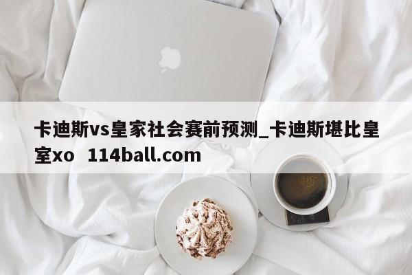 卡迪斯vs皇家社会赛前预测_卡迪斯堪比皇室xo  114ball.com