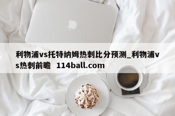 利物浦vs托特纳姆热刺比分预测_利物浦vs热刺前瞻  114ball.com