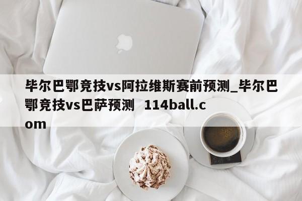 毕尔巴鄂竞技vs阿拉维斯赛前预测_毕尔巴鄂竞技vs巴萨预测  114ball.com