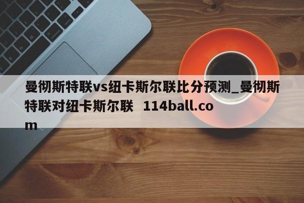 曼彻斯特联vs纽卡斯尔联比分预测_曼彻斯特联对纽卡斯尔联  114ball.com