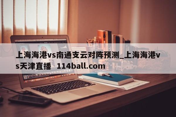 上海海港vs南通支云对阵预测_上海海港vs天津直播  114ball.com