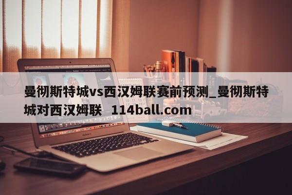 曼彻斯特城vs西汉姆联赛前预测_曼彻斯特城对西汉姆联  114ball.com