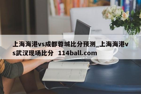 上海海港vs成都蓉城比分预测_上海海港vs武汉现场比分  114ball.com