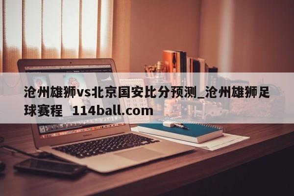 沧州雄狮vs北京国安比分预测_沧州雄狮足球赛程  114ball.com