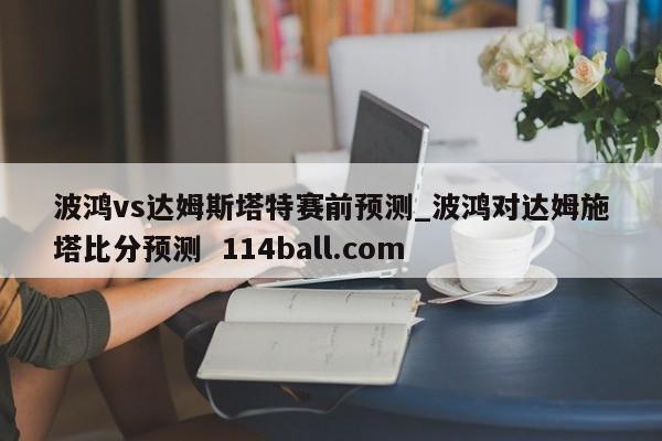波鸿vs达姆斯塔特赛前预测_波鸿对达姆施塔比分预测  114ball.com