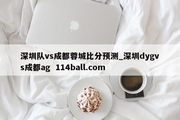 深圳队vs成都蓉城比分预测_深圳dygvs成都ag  114ball.com