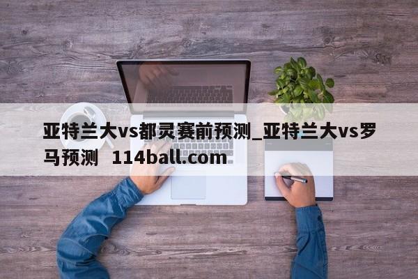 亚特兰大vs都灵赛前预测_亚特兰大vs罗马预测  114ball.com
