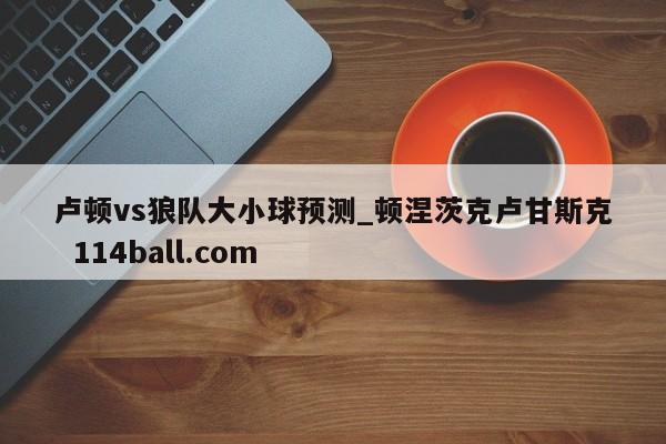 卢顿vs狼队大小球预测_顿涅茨克卢甘斯克  114ball.com