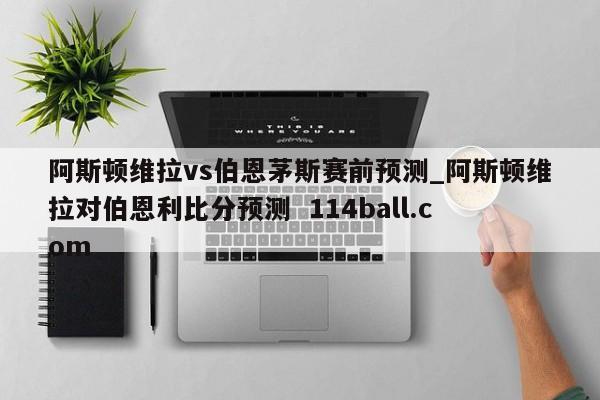 阿斯顿维拉vs伯恩茅斯赛前预测_阿斯顿维拉对伯恩利比分预测  114ball.com