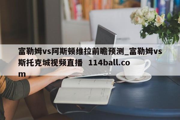 富勒姆vs阿斯顿维拉前瞻预测_富勒姆vs斯托克城视频直播  114ball.com