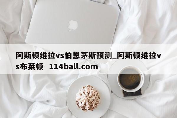 阿斯顿维拉vs伯恩茅斯预测_阿斯顿维拉vs布莱顿  114ball.com