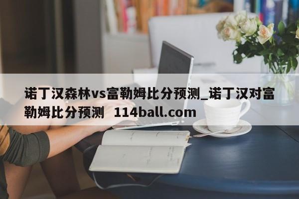 诺丁汉森林vs富勒姆比分预测_诺丁汉对富勒姆比分预测  114ball.com
