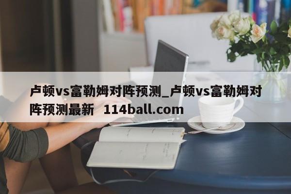 卢顿vs富勒姆对阵预测_卢顿vs富勒姆对阵预测最新  114ball.com
