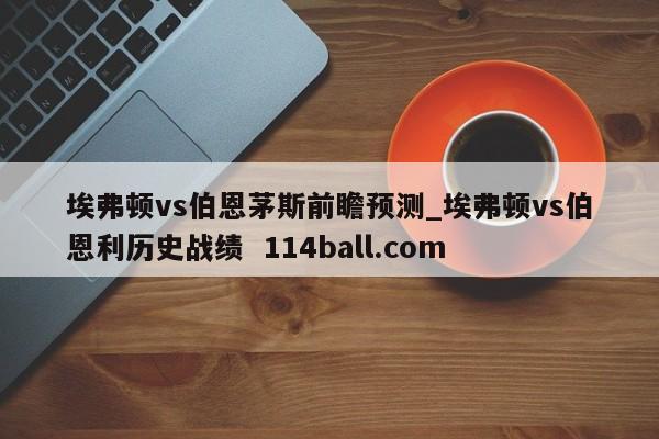 埃弗顿vs伯恩茅斯前瞻预测_埃弗顿vs伯恩利历史战绩  114ball.com